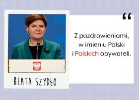 Tak się premier Beata Szydło podpisała w księdze pamiątkowej w Parlamencie Europejskim. Błąd tego rodzaju przytrafia się osobom, które mówią sprawnie więcej niż jednym językiem, w tym wypadku np. angielskim. Zgadujemy jednak, że chodzi o znaczenie, jakie nadaje wyrazom wielka litera – ta zawsze uwzniośla, uszlachetnia, podkreśla, że coś sporo dla nas znaczy. Widać dla premier Szydło „Polski obywatel” znaczy wiele. Choć zarazem więcej znaczy ten „Polski” niż „obywatel”.